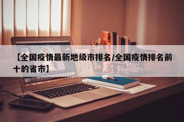 【全国疫情最新地级市排名/全国疫情排名前十的省市】