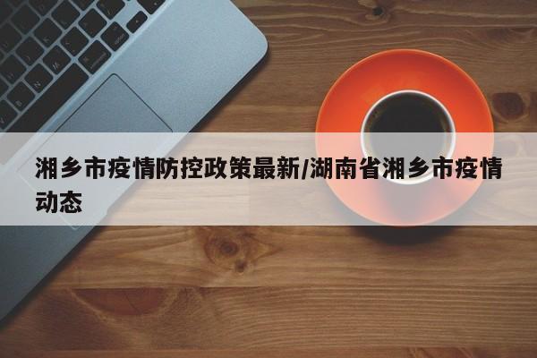 湘乡市疫情防控政策最新/湖南省湘乡市疫情动态
