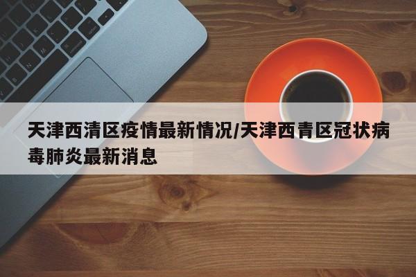 天津西清区疫情最新情况/天津西青区冠状病毒肺炎最新消息