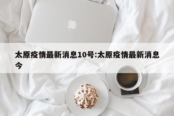 太原疫情最新消息10号:太原疫情最新消息今