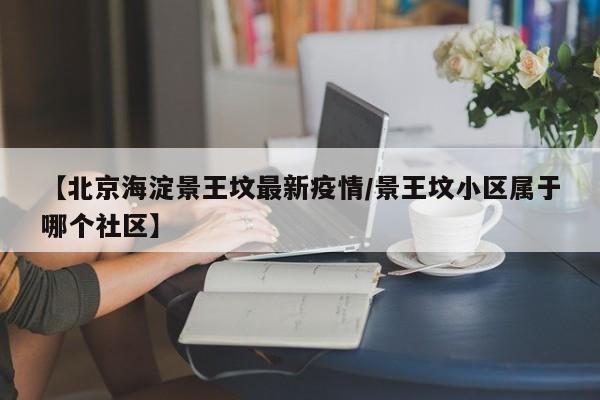 【北京海淀景王坟最新疫情/景王坟小区属于哪个社区】