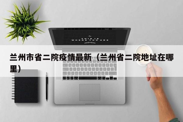 兰州市省二院疫情最新（兰州省二院地址在哪里）