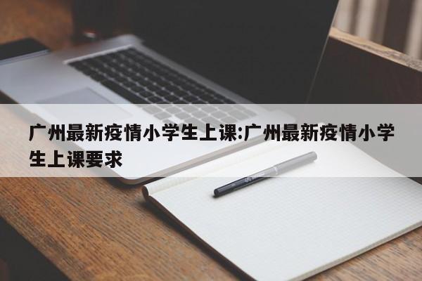 广州最新疫情小学生上课:广州最新疫情小学生上课要求
