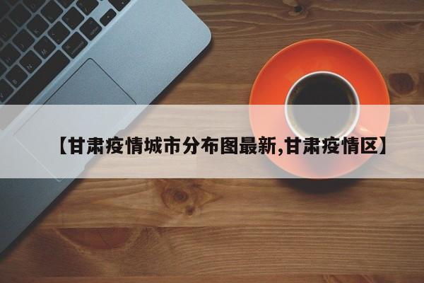 【甘肃疫情城市分布图最新,甘肃疫情区】