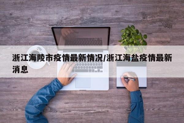 浙江海陵市疫情最新情况/浙江海盐疫情最新消息