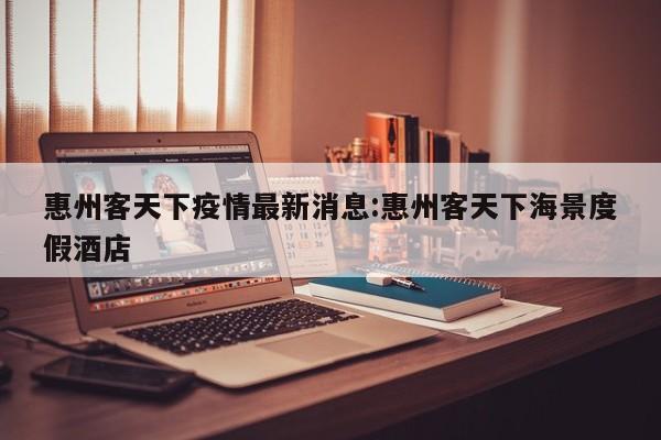 惠州客天下疫情最新消息:惠州客天下海景度假酒店