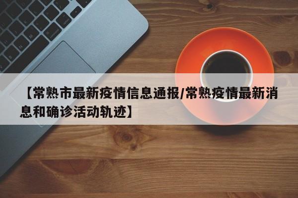 【常熟市最新疫情信息通报/常熟疫情最新消息和确诊活动轨迹】