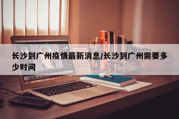 长沙到广州疫情最新消息/长沙到广州需要多少时间