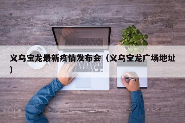 义乌宝龙最新疫情发布会（义乌宝龙广场地址）