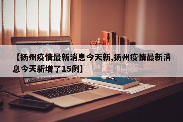 【扬州疫情最新消息今天新,扬州疫情最新消息今天新增了15例】
