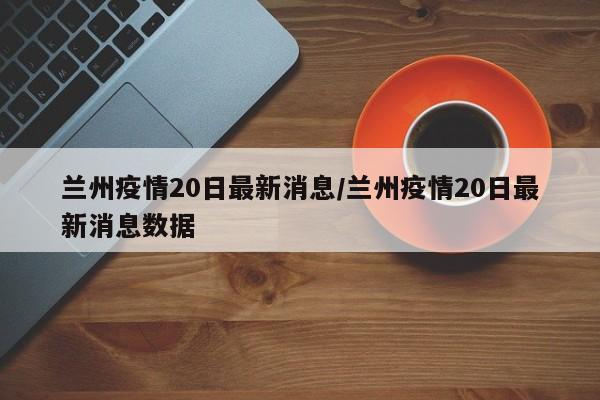 兰州疫情20日最新消息/兰州疫情20日最新消息数据