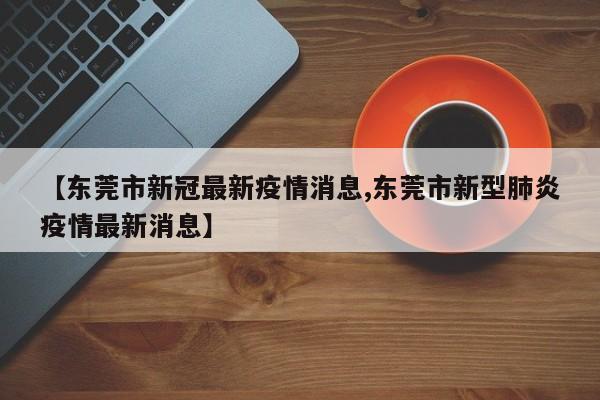 【东莞市新冠最新疫情消息,东莞市新型肺炎疫情最新消息】