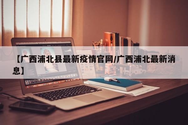 【广西浦北县最新疫情官网/广西浦北最新消息】