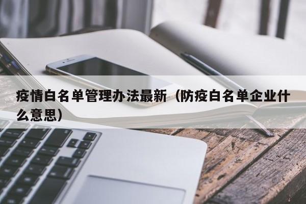疫情白名单管理办法最新（防疫白名单企业什么意思）