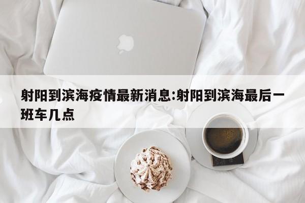 射阳到滨海疫情最新消息:射阳到滨海最后一班车几点