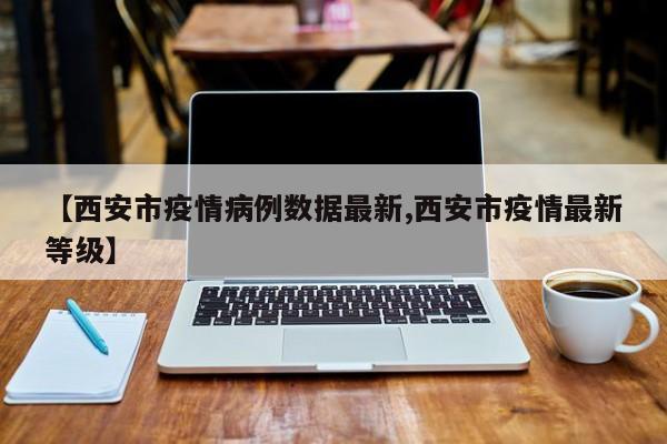【西安市疫情病例数据最新,西安市疫情最新等级】