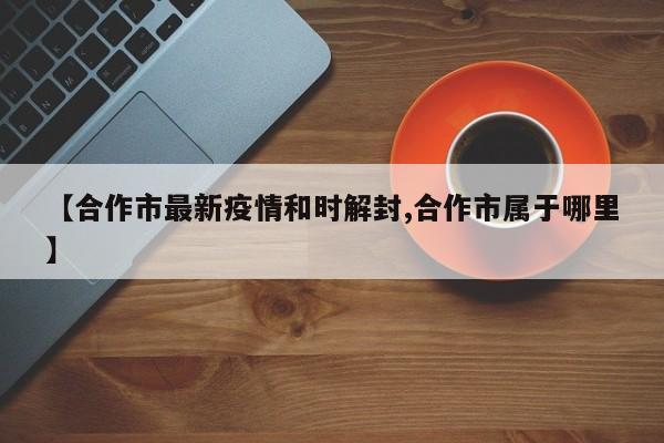 【合作市最新疫情和时解封,合作市属于哪里】