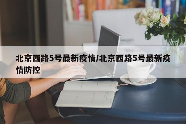 北京西路5号最新疫情/北京西路5号最新疫情防控