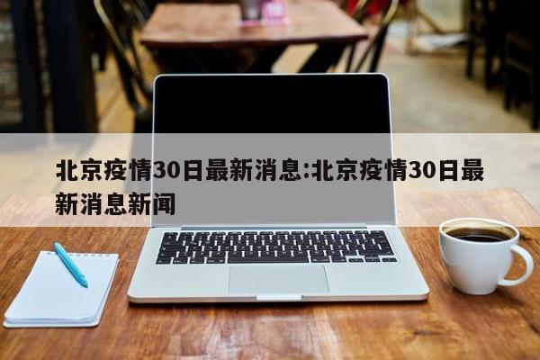 北京疫情30日最新消息:北京疫情30日最新消息新闻