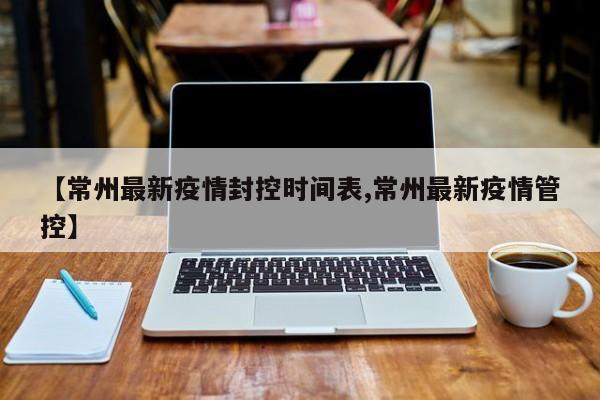 【常州最新疫情封控时间表,常州最新疫情管控】