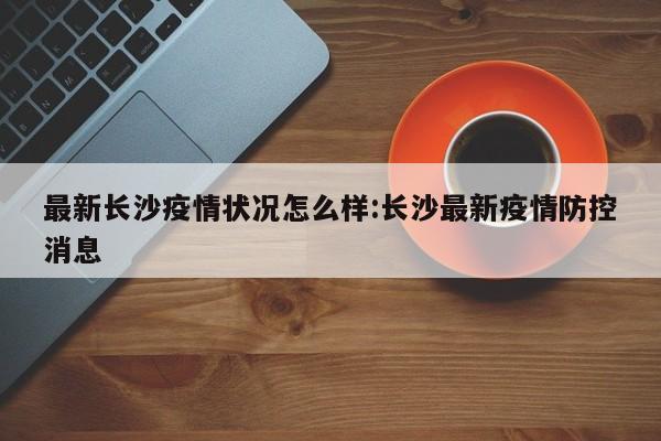 最新长沙疫情状况怎么样:长沙最新疫情防控消息