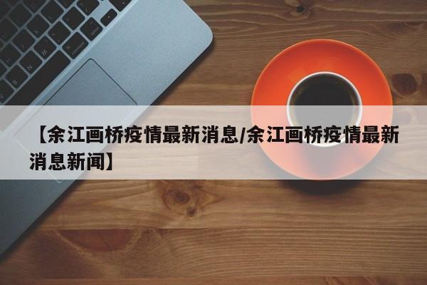 【余江画桥疫情最新消息/余江画桥疫情最新消息新闻】