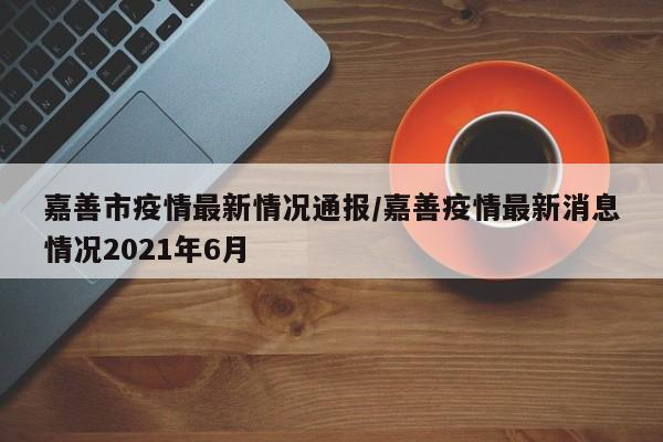 嘉善市疫情最新情况通报/嘉善疫情最新消息情况2021年6月