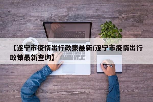 【遂宁市疫情出行政策最新/遂宁市疫情出行政策最新查询】