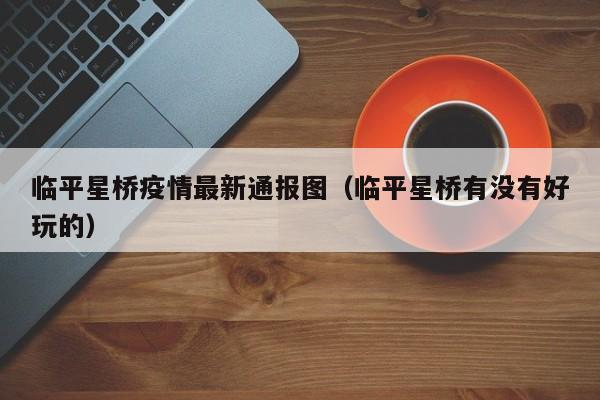 临平星桥疫情最新通报图（临平星桥有没有好玩的）