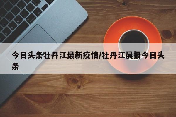 今日头条牡丹江最新疫情/牡丹江晨报今日头条