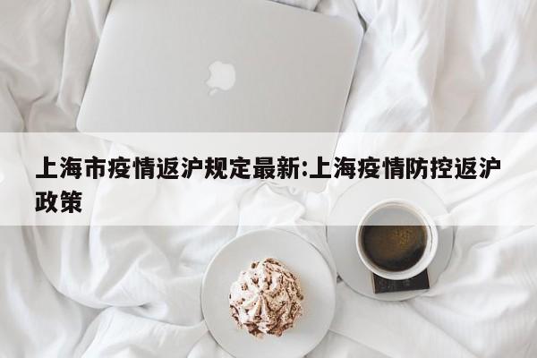 上海市疫情返沪规定最新:上海疫情防控返沪政策