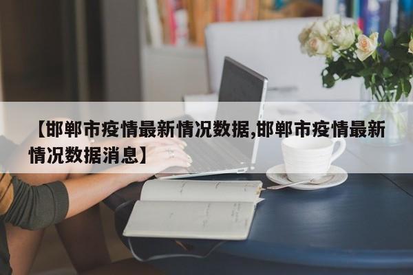 【邯郸市疫情最新情况数据,邯郸市疫情最新情况数据消息】
