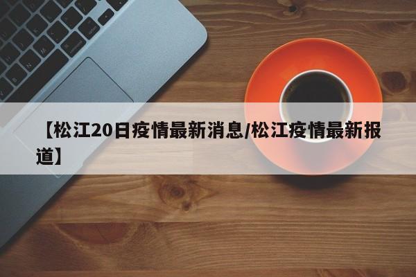 【松江20日疫情最新消息/松江疫情最新报道】