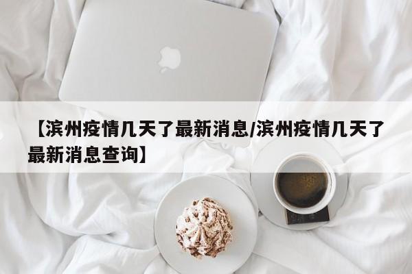 【滨州疫情几天了最新消息/滨州疫情几天了最新消息查询】