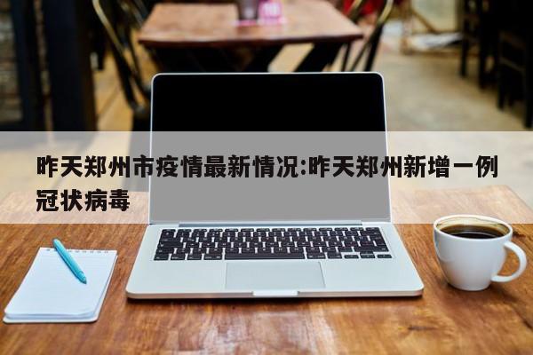 昨天郑州市疫情最新情况:昨天郑州新增一例冠状病毒