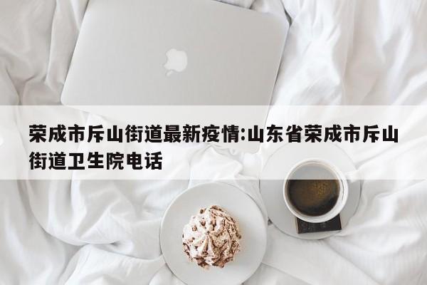 荣成市斥山街道最新疫情:山东省荣成市斥山街道卫生院电话