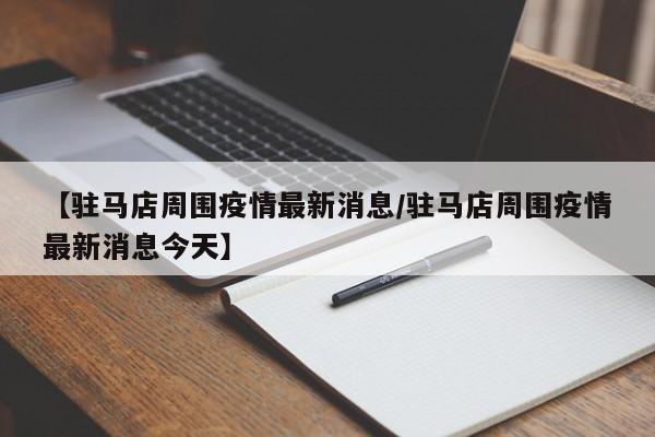 【驻马店周围疫情最新消息/驻马店周围疫情最新消息今天】
