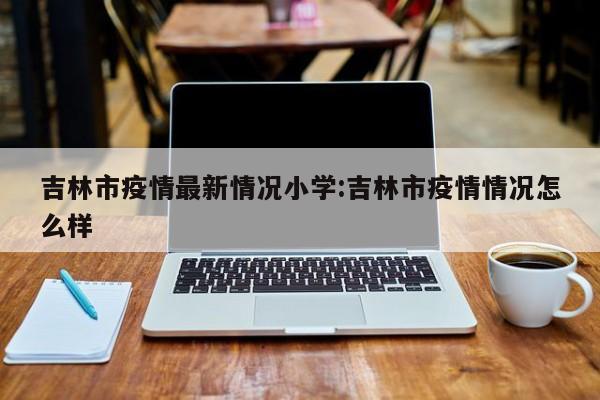 吉林市疫情最新情况小学:吉林市疫情情况怎么样