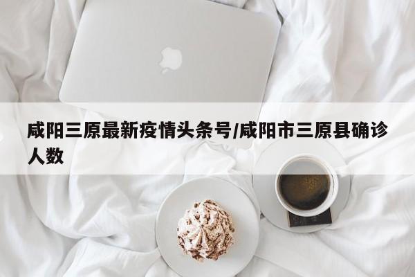 咸阳三原最新疫情头条号/咸阳市三原县确诊人数