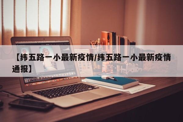 【纬五路一小最新疫情/纬五路一小最新疫情通报】