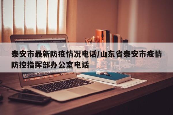 泰安市最新防疫情况电话/山东省泰安市疫情防控指挥部办公室电话