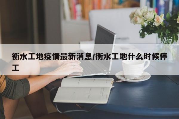 衡水工地疫情最新消息/衡水工地什么时候停工