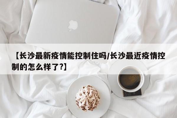 【长沙最新疫情能控制住吗/长沙最近疫情控制的怎么样了?】