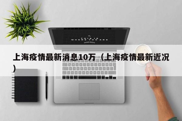 上海疫情最新消息10万（上海疫情最新近况）