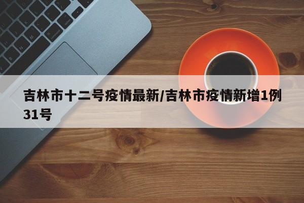 吉林市十二号疫情最新/吉林市疫情新增1例31号