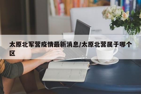 太原北军营疫情最新消息/太原北营属于哪个区