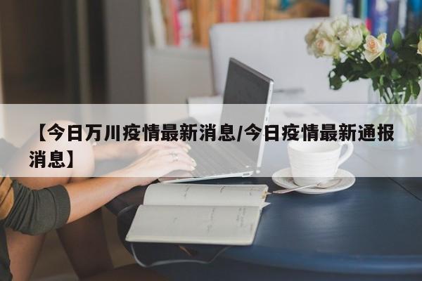 【今日万川疫情最新消息/今日疫情最新通报消息】