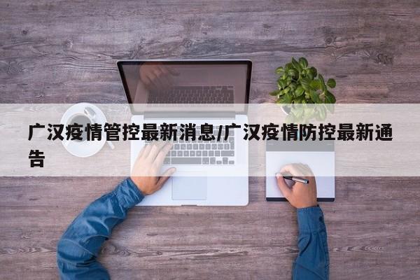 广汉疫情管控最新消息/广汉疫情防控最新通告