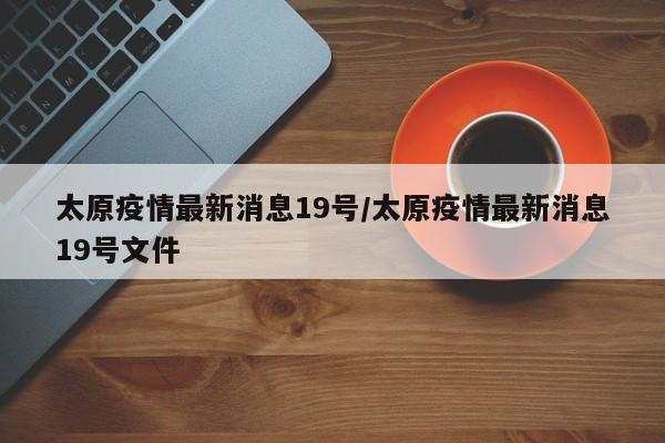 太原疫情最新消息19号/太原疫情最新消息19号文件