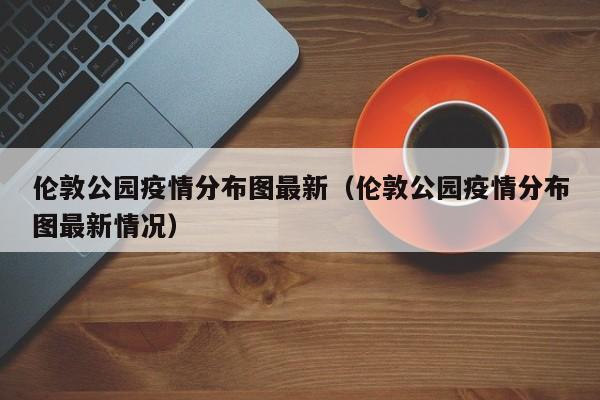 伦敦公园疫情分布图最新（伦敦公园疫情分布图最新情况）